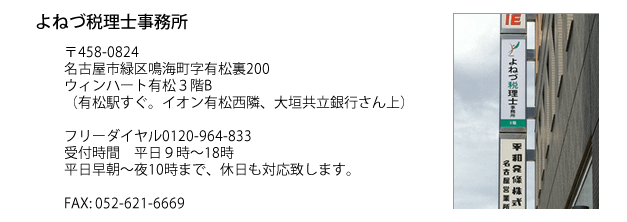 よねづ税理士事務所 〒458-0824 名古屋市緑区鳴海町字有松裏200 ウィンハート有松3階B(有松駅すぐ。イオン有松西隣、大垣共立銀行さん上) フリーダイアル0120-964-833 受付時間:平日9:00~17:30 平日早朝~夜10まで 休日も対応致します。FAX:052-621-6669