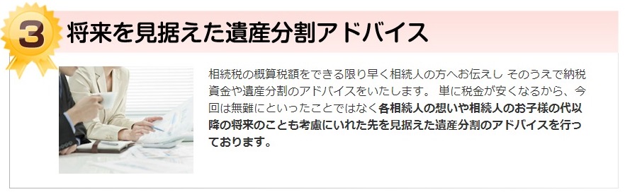 将来を見据えた遺産分割アドバイス。相続税の概算税額をできる限り早く相続人の方へお伝えし そのうえで納税資金や遺産分割のアドバイスをいたします。 単に税金が安くなるから、今回は無難にといったことではな各相続人の想いや相続人のお子様の代以降の将来のことも考慮にいれた先を見据えた遺産分割のアドバイスを行っております。