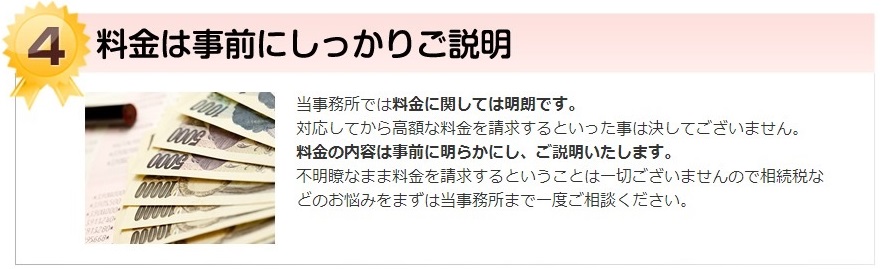 料金は事前にしっかりご説明。当事務所では料金に関しては明朗です。 対応してから高額な料金を請求するといった事は決してございません。料金の内容は事前に明らかにし、ご説明いたします。 不明瞭なまま料金を請求するということは一切ございませんので相続税などのお悩みをまずは当事務所まで一度ご相談ください。