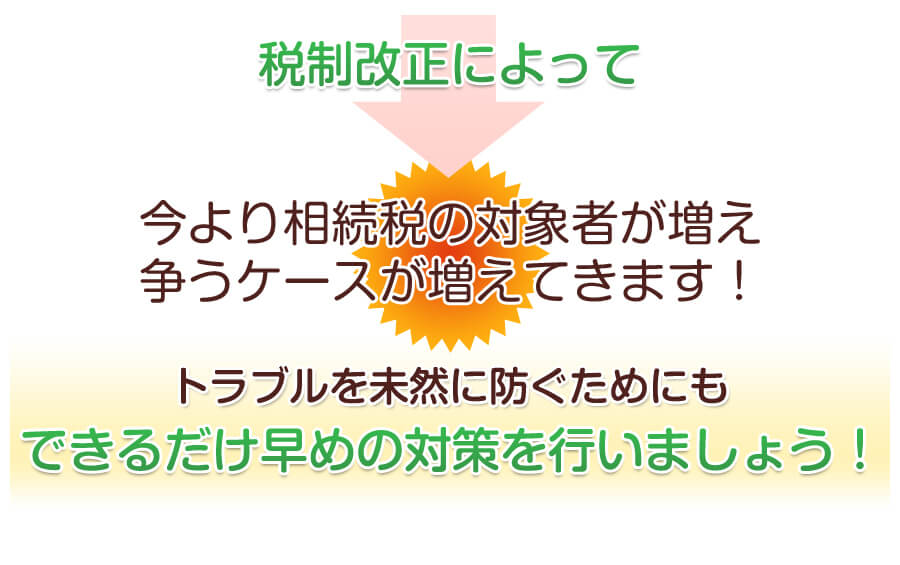 税制改正によって今より相続税の対象者が増え争うケースが増えてきます！トラブルを未然に防ぐためにもできるだけ早めの対策を行いましょう！