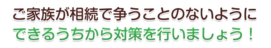 ご家族が相続で争うことのないようにできるうちから対策を行いましょう！