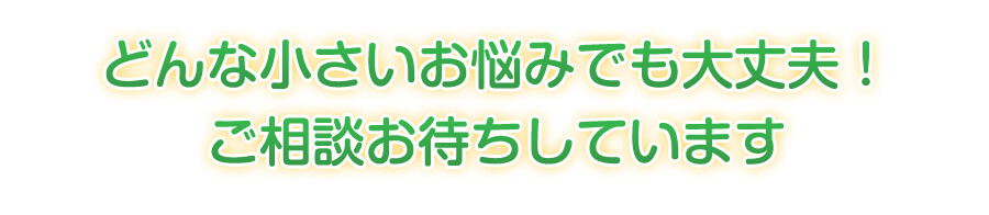 どんな小さいお悩みでも大丈夫！ご相談お待ちしています