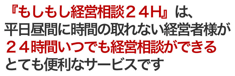 「もしもし経営相談24H」は、 平日昼間に時間の取れない経営者様が 24時間いつでも経営相談ができる とても便利なサービスです！