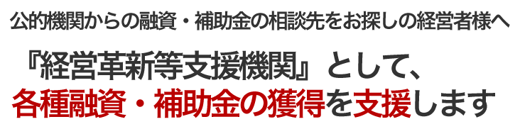 公的機関からの融資・補助金の相談先をお探しの経営者様へ 「経営革新等支援機関」として、各種融資・補助金の獲得を支援します。