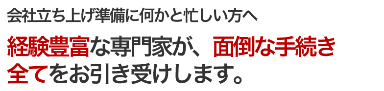 会社立ち上げ準備に何かと忙しい方へ　経験豊富な専門家が、面倒な手続き全てをお引き受けします。